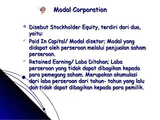 MMooddaall CCoorrppoorraattiioonn 
 DDiisseebbuutt SSttoocckkhhoollddeerr EEqquuiittyy,, tteerrddiirrii ddaarrii dduuaa,, 
yyaaiittuu:: 
 PPaaiidd IInn CCaappiittaall// MMooddaall ddiisseettoorr;; MMooddaall yyaanngg 
ddiiddaappaatt oolleehh ppeerrsseerrooaann mmeellaalluuii ppeennjjuuaallaann ssaahhaamm 
ppeerrsseerrooaann.. 
 RReettaaiinneedd EEaarrnniinngg// LLaabbaa DDiittaahhaann;; LLaabbaa 
ppeerrsseerrooaann yyaanngg ttiiddaakk ddaappaatt ddiibbaaggiikkaann kkeeppaaddaa 
ppaarraa ppeemmeeggaanngg ssaahhaamm.. MMeerruuppaakkaann aakkuummuullaassii 
ddaarrii llaabbaa ppeerrsseerrooaann ddaarrii ttaahhuunn-- ttaahhuunn yyaanngg llaalluu 
ddaann ttiiddaakk ddaappaatt ddiibbaaggiikkaann kkeeppaaddaa ppaarraa ppeemmiilliikk.. 
 