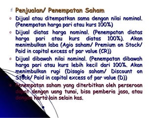  Penjualan/ PPeenneemmppaattaann SSaahhaamm 
o DDiijjuuaall aattaauu ddiitteemmppaattkkaann ssaammaa ddeennggaann nniillaaii nnoommiinnaall.. 
((PPeenneemmppaattaann hhaarrggaa ppaarrii aattaauu kkuurrss 110000%%)) 
o DDiijjuuaall ddiiaattaass hhaarrggaa nnoommiinnaall.. ((PPeenneemmppaattaann ddiiaattaass 
hhaarrggaa ppaarrii aattaauu kkuurrss ddiiaattaass 110000%%)).. AAkkaann 
mmeenniimmbbuullkkaann llaabbaa ((AAggiioo ssaahhaamm// PPrreemmiiuumm oonn SSttoocckk// 
PPaaiidd iinn ccaappiittaall eexxcceessss ooff ppaarr vvaalluuee ((CCRR)))) 
o DDiijjuuaall ddiibbaawwaahh nniillaaii nnoommiinnaall.. ((PPeenneemmppaattaann ddiibbaawwaahh 
hhaarrggaa ppaarrii aattaauu kkuurrss lleebbiihh kkeecciill ddaarrii 110000%%.. AAkkaann 
mmeenniimmbbuullkkaann rruuggii ((DDiissaaggiioo ssaahhaamm// DDiissccoouunntt oonn 
SSttoocckk// PPaaiidd iinn ccaappiittaall eexxcceessss ooff ppaarr vvaalluuee ((DD)))) 
o PPeenneemmppaattaann ssaahhaamm yyaanngg ddiitteerrbbiittkkaann oolleehh ppeerrsseerrooaann 
ddaappaatt ddeennggaann uuaanngg ttuunnaaii,, bbiissaa ppeemmbbeerriiaa jjaassaa,, aattaauu 
ddeennggaann hhaarrttaa llaaiinn sseellaaiinn kkaass.. 
 