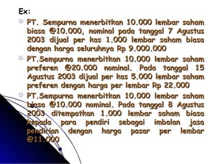 EExx:: 
 PPTT.. SSeemmppuurrnnaa mmeenneerrbbiittkkaann 1100..000000 lleemmbbaarr ssaahhaamm 
bbiiaassaa @@1100..000000,, nnoommiinnaall ppaaddaa ttaannggggaall 77 AAgguussttuuss 
22000033 ddiijjuuaall ppeerr kkaass 11..000000 lleemmbbaarr ssaahhaamm bbiiaassaa 
ddeennggaann hhaarrggaa sseelluurruuhhnnyyaa RRpp 99..000000..000000 
 PPTT..SSeemmppuurrnnaa mmeenneerrbbiittkkaann 1100..000000 lleemmbbaarr ssaahhaamm 
pprreeffeerreenn @@2200..000000 nnoommiinnaall.. PPaaddaa ttaannggggaall 1155 
AAgguussttuuss 22000033 ddiijjuuaall ppeerr kkaass 55..000000 lleemmbbaarr ssaahhaamm 
pprreeffeerreenn ddeennggaann hhaarrggaa ppeerr lleemmbbaarr RRpp 2222..000000 
 PPTT..SSeemmppuurrnnaa mmeenneerrbbiittkkaann 1100..000000 lleemmbbaarr ssaahhaamm 
bbiiaassaa @@1100..000000 nnoommiinnaall.. PPaaddaa ttaannggggaall 88 AAgguussttuuss 
22000033 ddiitteemmppaattkkaann 11..000000 lleemmbbaarr ssaahhaamm bbiiaassaa 
kkeeppaaddaa ppaarraa ppeennddiirrii sseebbaaggaaii iimmbbaallaann jjaassaa 
ppeennddiirriiaann ddeennggaann hhaarrggaa ppaassaarr ppeerr lleemmbbaarr 
@@1111..000000 
 