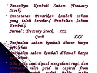  Penarikan Kembali SSaahhaamm ((TTrreeaassuurryy 
SSttoocckk)) 
 PPeennccaattaattaann PPeennaarriikkaann kkeemmbbaallii ssaahhaamm 
yyaanngg tteellaahh bbeerreeddaarr..(( PPeemmbbeelliiaann SSaahhaamm 
KKeemmbbaallii)) 
JJuurrnnaall :: TTrreeaassuurryy SSttoocckk xxxxxx 
CCaasshh XXXXXX 
 PPeennjjuuaallaann ssaahhaamm kkeemmbbaallii ddiiaattaass hhaarrggaa 
ppeerroolleehhaann 
 PPeennjjuuaallaann ssaahhaamm kkeemmbbaallii ddiibbaawwaahh hhaarrggaa 
ppeerroolleehhaann 
 BBiillaa ppaaddaa ssaaaatt ddiijjuuaall mmeennggaallaammii rruuggii,, ddaann 
tteerrnnyyaattaa nniillaaii ppaaiidd iinn ccaappiittaall ffrroomm 
ttrreeaassuurryy ssttoocckk ssuuddaahh hhaabbiiss,, mmaakkaa 
 