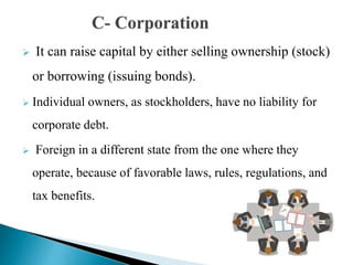  It can raise capital by either selling ownership (stock)
or borrowing (issuing bonds).
 Individual owners, as stockholders, have no liability for
corporate debt.
 Foreign in a different state from the one where they
operate, because of favorable laws, rules, regulations, and
tax benefits.
 