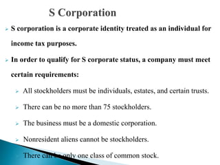  S corporation is a corporate identity treated as an individual for
income tax purposes.
 In order to qualify for S corporate status, a company must meet
certain requirements:
 All stockholders must be individuals, estates, and certain trusts.
 There can be no more than 75 stockholders.
 The business must be a domestic corporation.
 Nonresident aliens cannot be stockholders.
 There can be only one class of common stock.
 