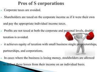 Corporate taxes are avoided.
 Shareholders are taxed on the corporate income as if it were their own
and pay the appropriate individual income taxes.
 Profits are not taxed at both the corporate and personal levels, double
taxation is avoided.
 it achieves equity of taxation with small business single proprietorships,
partnerships, and corporations.
 In cases where the business is losing money, stockholders are allowed
to deduct these losses from their income on an individual basis.
 
