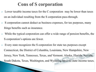  Lower taxable income taxes for the C corporation may be lower than taxes
on an individual resulting from the S corporation pass-through.
 S corporation cannot deduct as business expenses, for tax purposes, many
fringe benefits such as insurance.
 While the typical corporation can offer a wide range of pension benefits, the
S corporation’s options are fewer.
 Every state recognizes the S corporation for state tax purposes except
Connecticut, the District of Columbia, Louisiana, New Hampshire, New
Jersey, New York, Tennessee, Texas, and Vermont. Alaska, Florida, Nevada,
South Dakota, Texas, Washington, and Wyoming have no state income taxes.
 