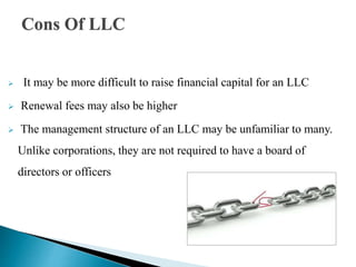 Cons Of LLC
 It may be more difficult to raise financial capital for an LLC
 Renewal fees may also be higher
 The management structure of an LLC may be unfamiliar to many.
Unlike corporations, they are not required to have a board of
directors or officers
 