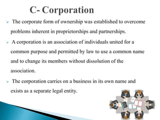  The corporate form of ownership was established to overcome
problems inherent in proprietorships and partnerships.
 A corporation is an association of individuals united for a
common purpose and permitted by law to use a common name
and to change its members without dissolution of the
association.
 The corporation carries on a business in its own name and
exists as a separate legal entity.
 