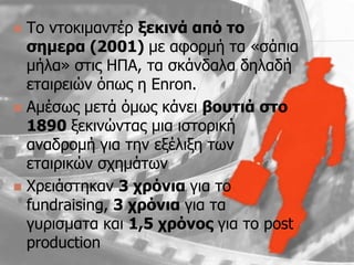  To νηοκιμανηέπ μεθηλά από ην
  ζεκεξα (2001) με αθοπμή ηα «ζάπια
  μήλα» ζηιρ ΗΠΑ, ηα ζκάνδαλα δηλαδή
  εηαιπειϊν ψπυρ η Enron.
 Aμέζυρ μεηά ψμυρ κάνει βνπηηά ζην
  1890 ξεκινϊνηαρ μια ιζηοπική
  αναδπομή για ηην εξέλιξη ηυν
  εηαιπικϊν ζσημάηυν
 Χπειάζηηκαν 3 ρξόληα για ηο
  fundraising, 3 ρξόληα για ηα
  γςπιζμαηα και 1,5 ρξόλνο για ηο post
  production
 