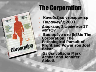 The Corporation
    Καλαδέδηθν ληνθηκαληέξ
    Παξαγσγήο 2003
   Γηάξθεηαο 2 σξώλ θαη 17
    ιεπηώλ
    Βαζηζκέλν ζην βηβιίν The
    Corporation: The
    Pathological Pursuit of
    Profit and Power ηνπ Joel
    Bakan.
    Σε ζθελνζεζία Mark
    Achbar and Jennifer
    Abbott
 