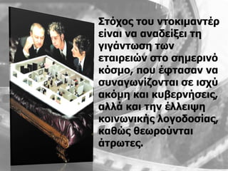 Σηόρνο ηνπ ληνθηκαληέξ
είλαη λα αλαδείμεη ηε
γηγάλησζε ησλ
εηαηξεηώλ ζην ζεκεξηλό
θόζκν, πνπ έθηαζαλ λα
ζπλαγσλίδνληαη ζε ηζρύ
αθόκε θαη θπβεξλήζεηο,
αιιά θαη ηελ έιιεηςε
θνηλσληθήο ινγνδνζίαο,
θαζώο ζεσξνύληαη
άηξσηεο.
 