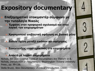Expository documentary
   Δπεμεγεκαηηθό ληνθηκαληέξ ζύκθσλα κε
    ηελ ηππνινγία Νηθνιο
       Έκθαζε ζηνλ πξνθνξηθό ζρνιηαζκό θαη ζηελ
        ινγηθή ησλ επηρεηξεκάησλ

       Χξεζηκνπνηεί επηβιεηηθή αθήγεζε σο βαζηθό κέζν

       Δπζεία ζρέζε κεηαμύ εηθόλσλ θαη αθήγεζεο

       Σπλεληεύμεηο ππνζηεξηθηηθέο ζηα επηρεηξήκαηα

       Απαληά κε ινγηθά επηρεηξήκαηα
Nichols, Bill (2001) «What Types of Documentary Are There?» in B.
Nichols, Introduction to Documentary, Bloomington: Indiana University
Press., pp. 99-138.
Stella Bruzzi, New Documentary: A Critical Introduction, (2000)
 