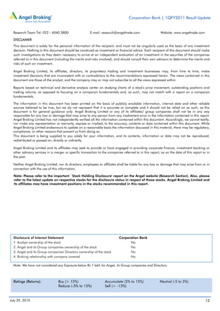 Corporation Bank | 1QFY2011 Result Update


  Research Team Tel: 022 - 4040 3800                    E-mail: research@angeltrade.com                    Website: www.angeltrade.com

  DISCLAIMER
  This document is solely for the personal information of the recipient, and must not be singularly used as the basis of any investment
  decision. Nothing in this document should be construed as investment or financial advice. Each recipient of this document should make
  such investigations as they deem necessary to arrive at an independent evaluation of an investment in the securities of the companies
  referred to in this document (including the merits and risks involved), and should consult their own advisors to determine the merits and
  risks of such an investment.

  Angel Broking Limited, its affiliates, directors, its proprietary trading and investment businesses may, from time to time, make
  investment decisions that are inconsistent with or contradictory to the recommendations expressed herein. The views contained in this
  document are those of the analyst, and the company may or may not subscribe to all the views expressed within.

  Reports based on technical and derivative analysis center on studying charts of a stock's price movement, outstanding positions and
  trading volume, as opposed to focusing on a company's fundamentals and, as such, may not match with a report on a company's
  fundamentals.

  The information in this document has been printed on the basis of publicly available information, internal data and other reliable
  sources believed to be true, but we do not represent that it is accurate or complete and it should not be relied on as such, as this
  document is for general guidance only. Angel Broking Limited or any of its affiliates/ group companies shall not be in any way
  responsible for any loss or damage that may arise to any person from any inadvertent error in the information contained in this report.
  Angel Broking Limited has not independently verified all the information contained within this document. Accordingly, we cannot testify,
  nor make any representation or warranty, express or implied, to the accuracy, contents or data contained within this document. While
  Angel Broking Limited endeavours to update on a reasonable basis the information discussed in this material, there may be regulatory,
  compliance, or other reasons that prevent us from doing so.
  This document is being supplied to you solely for your information, and its contents, information or data may not be reproduced,
  redistributed or passed on, directly or indirectly.

  Angel Broking Limited and its affiliates may seek to provide or have engaged in providing corporate finance, investment banking or
  other advisory services in a merger or specific transaction to the companies referred to in this report, as on the date of this report or in
  the past.

  Neither Angel Broking Limited, nor its directors, employees or affiliates shall be liable for any loss or damage that may arise from or in
  connection with the use of this information.

  Note: Please refer to the important `Stock Holding Disclosure' report on the Angel website (Research Section). Also, please
  refer to the latest update on respective stocks for the disclosure status in respect of those stocks. Angel Broking Limited and
  its affiliates may have investment positions in the stocks recommended in this report.




  Disclosure of Interest Statement                                           Corporation Bank
  1. Analyst ownership of the stock                                                No
  2. Angel and its Group companies ownership of the stock                          No
  3. Angel and its Group companies' Directors ownership of the stock               No
  4. Broking relationship with company covered                                     No

  Note: We have not considered any Exposure below Rs 1 lakh for Angel, its Group companies and Directors.



  Ratings (Returns):              Buy (> 15%)                      Accumulate (5% to 15%)                 Neutral (-5 to 5%)
                                  Reduce (-5% to 15%)              Sell (< -15%)


July 29, 2010                                                                                                                             12
 