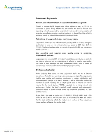 Corporation Bank | 1QFY2011 Result Update




                Investment Arguments

                Modern, cost-efficient network to support moderate CASA growth

                Growth in average CASA deposits was robust relative to peers at 22.4%, as
                compared to peers during FY2007-10. We believe the bank’s efficient and
                expanding network, supported by a consistent track record in early adoption of
                emerging technologies, creates a positive traction in its deposit franchise, which is
                tempered mainly by substantial competition from larger banks.

                Maintaining strong growth in core non-interest income

                Corporation Bank’s core non-interest income grew by 36.0% in FY2010, taking the
                contribution of core non-interest income/average assets to 0.8% from 0.7% in
                FY2009. The bank has been able to maintain its growth (45.3% yoy) momentum
                during 1QFY2011.

                Low operating cost, superior asset quality owing to corporate,
                urban-centric business

                Large corporates comprise 38% of the bank’s credit book, contributing to relatively
                low yield on advances but, at the same time, is reflected in superior asset quality.
                The bank is also amongst the most cost-efficient banks, both in terms of
                opex/average assets as well as branch and employee productivity.

                Outlook and valuation

                Within mid-cap PSU banks, we like Corporation Bank due to its efficient
                operations, reflected in low operating expenses as a percentage of average assets,
                healthy asset quality and proactive investments in modern distribution and
                payment systems (relative to its peers). However, it will be difficult for the bank to
                maintain its growth trajectory due to a high-growth base in NII and non-interest
                income for the bank during FY2010, especially in a rising interest rate
                environment. Further, the bank’s relatively small, regional and urban-centric
                operations temper its growth outlook, on the key competitive parameters of CASA
                and fee income.

                At the CMP, the stock is trading at 5.7x FY2012E EPS of Rs99.9 and 1.05x
                FY2012E ABV of Rs544. We value the bank at 1.10x FY2012E ABV. We believe
                that the stock sufficiently reflects the medium-term positives at these valuations;
                hence, we have a Neutral view on the stock.




July 29, 2010                                                                                       7
 