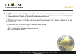 Corporation Global Network

•

CorpGN is concentrates on the world of sport and specializes in the management and administration of sports activities. The services rendered
range from organization and production of sports events (tournaments, tours, pre-season events, etc.) to sports marketing and also representation
of professional sportspersons, mediation with sportspersons, and the management of image rights.

•

CorpGN carries out its business both in Europe and America and has a magnificent relationship with the main sports-related media on both sides
of the Atlantic (Marca, Diario AS, ESPN, Eurosport, FOX, ABC, Diario OLE, Champion Magazine, Canal +, Telecinco, Teledeporte, The Sun, Daily
Record, The Times, etc.).

•

The most significant events and operations carried out in recent years were the following:
 Organization of the Peace Cup Andalucía (2009).
 Tour of Racing de Santander in Asia, and Getafe in Europe (2007/08).
 Boca Juniors Tour in Europe (2006/07).

Paseo del Club Deportivo, 1 - Building 15 A - 1st floor  28223 Pozuelo de Alarcón - Madrid
info@corpgn.com

15

 