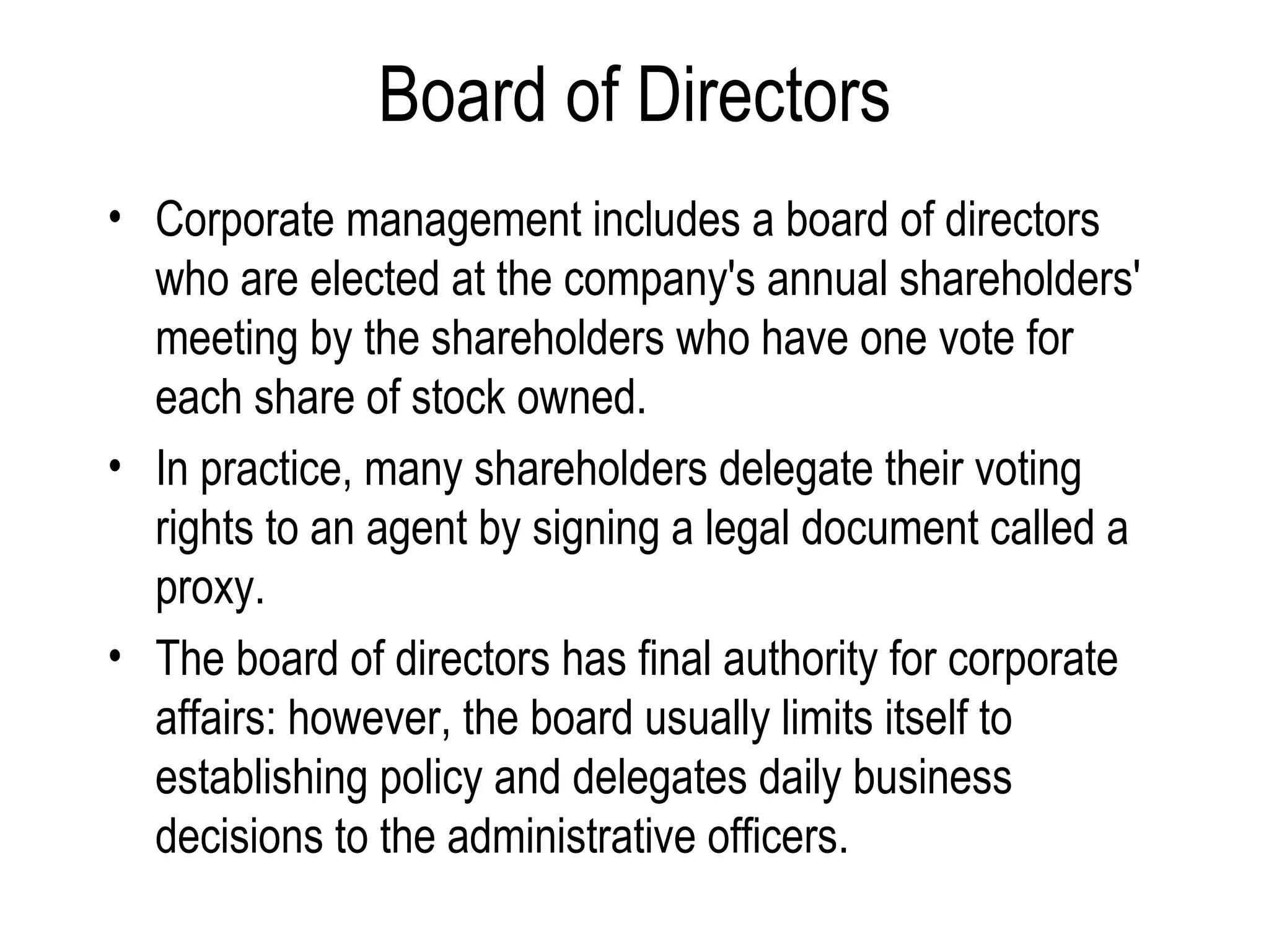 Board of Directors Corporate management includes a board of directors who are elected at the company's annual shareholders' meeting by the shareholders who have one vote for each share of stock owned. In practice, many shareholders delegate their voting rights to an agent by signing a legal document called a proxy. The board of directors has final authority for corporate affairs: however, the board usually limits itself to establishing policy and delegates daily business decisions to the administrative officers. 