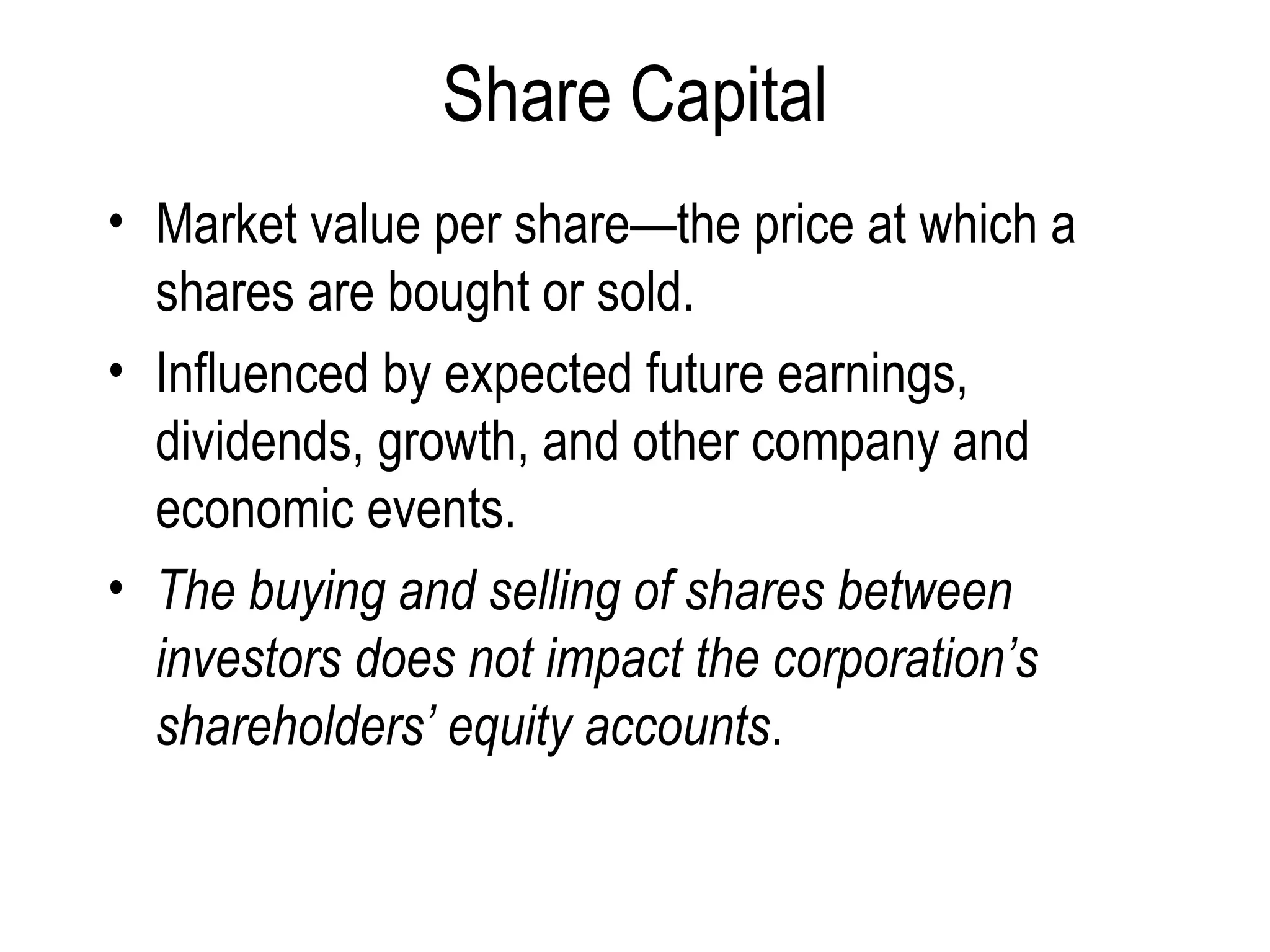 Share Capital Market value per share—the price at which a shares are bought or sold.  Influenced by expected future earnings, dividends, growth, and other company and economic events. The buying and selling of shares between investors does not impact the corporation’s shareholders’ equity accounts .  