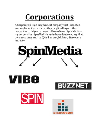 Corporations 
A Corporation is an independent company that is isolated 
and works on their own but they might call upon other 
companies to help on a project. I have chosen Spin Media as 
my corporation. SpinMedia is an independent company that 
own magazines such as Spin, Buzznet, Idolator, Stereogum, 
and Vibe. 
 