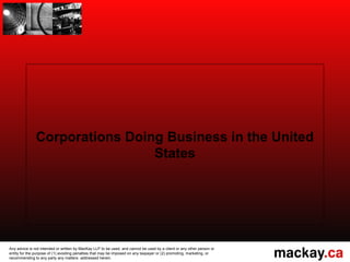 Corporations Doing Business in the United
                                States




Any advice is not intended or written by MacKay LLP to be used, and cannot be used by a client or any other person or
entity for the purpose of (1) avoiding penalties that may be imposed on any taxpayer or (2) promoting, marketing, or
recommending to any party any matters addressed herein.
 