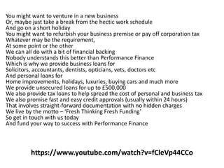 https://www.youtube.com/watch?v=fCleVp44CCo
You might want to venture in a new business
Or, maybe just take a break from the hectic work schedule
And go on a short holiday
You might want to refurbish your business premise or pay off corporation tax
Whatever may be the requirement,
At some point or the other
We can all do with a bit of financial backing
Nobody understands this better than Performance Finance
Which is why we provide business loans for
Solicitors, accountants, dentists, opticians, vets, doctors etc
And personal loans for
Home improvements, holidays, luxuries, buying cars and much more
We provide unsecured loans for up to £500,000
We also provide tax loans to help spread the cost of personal and business tax
We also promise fast and easy credit approvals (usually within 24 hours)
That involves straight-forward documentation with no hidden charges
We live by the motto – ‘Fresh Thinking Fresh Funding’
So get in touch with us today
And fund your way to success with Performance Finance
 