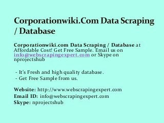 Corporationwiki.com Data Scraping / Database at
Affordable Cost! Get Free Sample. Email us on
info@webscrapingexpert.com or Skype on
nprojectshub
- It’s Fresh and high quality database.
- Get Free Sample from us.
Website: http://www.webscrapingexpert.com
Email ID: info@webscrapingexpert.com
Skype: nprojectshub
 