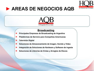 ► AREAS DE NEGOCIOS AQB



                          Broadcasting
   ► Principales Empresas de Broadcasting de Argentina
   ► Plataformas de Servicio para Compañías Americanas
   ► Televisión Digital
   ► Soluciones de Almacenamiento de Imagen, Sonido y Video
   ► Integración de Soluciones de Hardware y Software de ingesta
   ► Soluciones de Librerías de Cintas y Arreglos de Discos
 