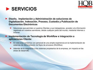 ► SERVICIOS
► Diseño, Implantación y Administración de soluciones de
  Digitalización, Indexación, Proceso, Custodia y Publicación de
  Documentos Electrónicos
    ► Soluciones que permiten a nuestros Clientes y sus trabajadores, acceder a la información
      registrada en nuestros servidores, desde cualquier parte del mundo, mediante Internes o
      Intranet.

► Implementación de Tecnología de Workflow e integración a
  aplicaciones Cliente:
    ► En esta área contamos con personal de una amplia experiencia en la implementación de
      sistemas de Administración de flujos de procesos (Workflow).
    ► Además de la integración a los sistemas propietarios de la empresa, sin impacto en las
      áreas de desarrollo.
 