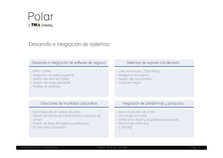Desarrollo e integración de sistemas


      Desarrollo e integración de software de negocio                           Sistemas de soporte a la decisión

     - ERPs / CRMs                                                     - Data Warehouse / Data Mining
     - Integración de legacy systems                                   - Inteligencia de negocio
     - Gestión del valor del cliente                                   - Gestión del conocimiento
     - Gestión del riesgo del cliente                                  - Customer insight
     - Portales de empresa




            Soluciones de movilidad corporativa                             Integración de plataformas y productos

     - Automatización de fuerzas de venta                              - Aplicaciones de call center
     - Gestión de fuerzas de mantenimiento y servicios de              - Tecnología del habla
       campo                                                           - Certificación digital y seguridad transaccional
     - Gestión de flotas de logística y distribución                   - Plataformas multicanal
     - Acceso móvil corporativo                                        - E-learning




PRESENTACIÓN CORPORATIVA                              Madrid, 20 de julio de 2009                                          Pag. 10
 
