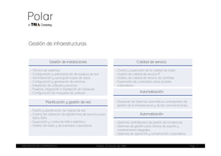 Gestión de infraestructuras


                   Gestión de instalaciones                                            Calidad de servicio

     - Técnica de sistemas                                             - Control y supervisión de la calidad de redes
     - Configuración y administración de equipos de red                - Gestión de calidad de servicio IP
     - Administración y tunning de bases de datos                      - Análisis de calidad de servicio de centrales
     - Configuración y generación de entornos                          - Supervisión de contenidos sobre portales
     - Instalación de software y servicios                               corporativos
     - Pruebas, integración e instalación de hardware
     - Configuración de maquetas de software                                             Automatización

                Planificación y gestión de red                         - Desarrollo de Sistemas automáticos centralizados de
                                                                         gestión de la infraestructura y de las comunicaciones
     - Diseño y planificación de mapas de red
     - Centros de validación de plataformas de servicios para                            Automatización
       ASPs /ISPs
     - Supervisión y control de tráfico telefónico                     - Sistemas centralizados de gestión de incidencias
     - Gestión de redes y de subredes corporativas                     - Sistemas de gestión para centros de soporte y
                                                                         mantenimiento integrales
                                                                       - Sistemas de operación y conservación corporativos


PRESENTACIÓN CORPORATIVA                              Madrid, 20 de julio de 2009                                                Pag. 11
 