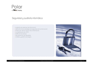 Seguridad y auditoría informática



        - Auditoría de sistemas de información
        - Definición de la estrategia de seguridad de la información
        - Protección de los activos de la información
        - Cumplimiento de LOPD
        - Políticas de backup
        - Recuperación de desastres
        - Análisis y gestión de riesgos




PRESENTACIÓN CORPORATIVA                               Madrid, 20 de julio de 2009   Pag. 14
 