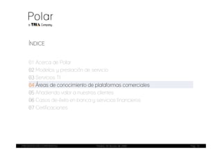 ÍNDICE


    01 Acerca de Polar
    02 Modelos y prestación de servicio
    03 Servicios TI
    04 Áreas de conocimiento de plataformas comerciales
    05 Añadiendo valor a nuestros clientes
    06 Casos de éxito en banca y servicios financieros
    07 Certificaciones




PRESENTACIÓN CORPORATIVA        Madrid, 20 de julio de 2009   Pag. 15
 