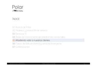 ÍNDICE


    01 Acerca de Polar
    02 Modelos y prestación de servicio
    03 Servicios TI
    04 Áreas de conocimiento de plataformas comerciales
    05 Añadiendo valor a nuestros clientes
    06 Casos de éxito en banca y servicios financieros
    07 Certificaciones




PRESENTACIÓN CORPORATIVA        Madrid, 20 de julio de 2009   Pag. 17
 