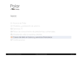 ÍNDICE


    01 Acerca de Polar
    02 Modelos y prestación de servicio
    03 Servicios TI
    04 Áreas de conocimiento de plataformas comerciales
    05 Añadiendo valor a nuestros clientes
    06 Casos de éxito en banca y servicios financieros
    07 Certificaciones




PRESENTACIÓN CORPORATIVA        Madrid, 20 de julio de 2009   Pag. 20
 