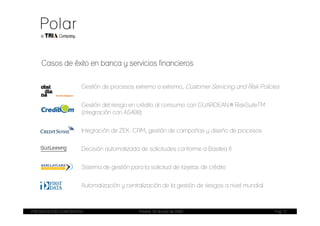 Casos de éxito en banca y servicios financieros


                       Gestión de procesos extremo a extremo, Customer Servicing and Risk Policies


                       Gestión del riesgo en crédito al consumo con GUARDEAN® RiskSuiteTM
                       (integración con AS400)


                       Integración de ZEK. CRM, gestión de campañas y diseño de procesos


                       Decisión automatizada de solicitudes conforme a Basilea II


                       Sistema de gestión para la solicitud de tarjetas de crédito


                       Automatización y centralización de la gestión de riesgos a nivel mundial



PRESENTACIÓN CORPORATIVA                      Madrid, 20 de julio de 2009                         Pag. 21
 