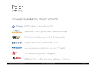 Casos de éxito en banca y servicios financieros


                       GE Moneybank – Integración de ZEK


                       Automatización de la gestión de los procesos de riesgo


                       Procesos de cuentas y archivo de la documentación


                       Integración de datos y procesos de cuentas


                       Asesoramiento especializado en banca y CRMspirit®


                       Data Warehouse y Business Intelligence

                       UBS Card Center – Data Warehouse y Business Intelligence

PRESENTACIÓN CORPORATIVA                     Madrid, 20 de julio de 2009          Pag. 22
 