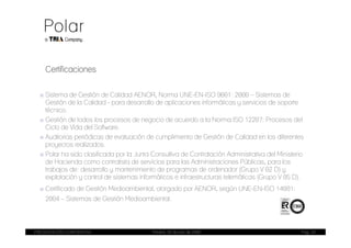 Certificaciones

  ■ Sistema de Gestión de Calidad AENOR, Norma UNE-EN-ISO 9001: 2000 – Sistemas de
    Gestión de la Calidad - para desarrollo de aplicaciones informáticas y servicios de soporte
    técnico.
  ■ Gestión de todos los procesos de negocio de acuerdo a la Norma ISO 12207: Procesos del
    Ciclo de Vida del Software.
  ■ Auditorias periódicas de evaluación de cumplimiento de Gestión de Calidad en los diferentes
    proyectos realizados.
  ■ Polar ha sido clasificada por la Junta Consultiva de Contratación Administrativa del Ministerio
    de Hacienda como contratista de servicios para las Administraciones Públicas, para los
    trabajos de: desarrollo y mantenimiento de programas de ordenador (Grupo V 02 D) y
    explotación y control de sistemas informáticos e infraestructuras telemáticas (Grupo V 05 D).
  ■ Certificado de Gestión Medioambiental, otorgado por AENOR, según UNE-EN-ISO 14001:
    2004 – Sistemas de Gestión Medioambiental.



PRESENTACIÓN CORPORATIVA                   Madrid, 20 de julio de 2009                            Pag. 24
 