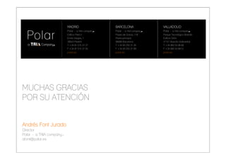 MADRID                                   BARCELONA                 VALLADOLID
                           Polar - a TRIA company■                  Polar - a TRIA company■   Polar - a TRIA company■
                           Edificio Fiteni II                       Paseo de Gracia, 118      Parque Tecnológico Boecillo
                           Emilio Vargas, 1                         Planta principal          Edificio Orión
                           28043 Madrid                             08008 Barcelona           47151 Boecillo (Valladolid)
                           T +34 91 515 37 37                       T +34 93 255 31 26        T +34 983 54 96 60
                           F +34 91 515 37 55                       F +34 93 255 31 09        F +34 983 54 89 51
                           polar.es                                 polar.es                  polar.es




MUCHAS GRACIAS
POR SU ATENCIÓN


Andrés Font Jurado
Director
Polar - a TRIA company ■
afont@polar.es

PRESENTACIÓN CORPORATIVA                             Madrid, 20 de julio de 2009                                            Pag. 25
 
