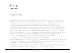 Acerca de Polar

  ■ Fundada en 1993, se integra en el grupo alemán SHS Informationssysteme AG en el año
    2000, que, tras la compra de varias compañías, pasa a ser en 2006 el Grupo SHS VIVEON.
  ■ En 2008 se forma una nueva unidad de negocio, que integra nuestro conocimiento en
    consultoría estratégica y tecnología aplicada de manera conjunta en el entorno de la
    ingeniería de clientes (business intelligence, e-commerce, e-business, CRM…). Esta unidad
    está altamente especializada en el desarrollo y la implantación de soluciones de principio a fin
    para la gestión del cliente, que engloban los procesos de negocio (BPM), los procesos de
    análisis de la calidad de los clientes (riesgo/valor, recobro, concesión de limites, gestión de la
    deuda...), los procesos de búsqueda de Información empresarial, de traducción de la
    información corporativa y la ventaja competitiva en movilidad y trazabilidad.
  ■ En 2009, Polar es adquirida por el grupo alemán TRIA IT-Solutions.
  ■ Polar dispone en España de oficinas en Madrid y Barcelona, además de un centro de I+D+i
    en el Parque Tecnológico de Boecillo (Valladolid) para el desarrollo y la provisión de servicios
    e integración de sistemas en entornos de alta tecnología.
  ■ Especializada en consultoría y servicios basados en las tecnologías de la información, provee
    servicios de diseño, desarrollo, implementación e integración de sistemas.

PRESENTACIÓN CORPORATIVA                   Madrid, 20 de julio de 2009                             Pag. 3
 