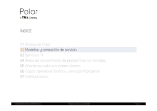 ÍNDICE


    01 Acerca de Polar
    02 Modelos y prestación de servicio
    03 Servicios TI
    04 Áreas de conocimiento de plataformas comerciales
    05 Añadiendo valor a nuestros clientes
    06 Casos de éxito en banca y servicios financieros
    07 Certificaciones




PRESENTACIÓN CORPORATIVA        Madrid, 20 de julio de 2009   Pag. 4
 