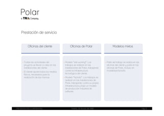 Prestación de servicio


          Oficinas del cliente                    Oficinas de Polar                       Modelos mixtos




     - Todas las actividades del            - Modelo “tele-working”: Los           - Parte del trabajo se realiza en las
       proyecto se llevan a cabo en las       trabajos se realizan en las            oficinas del cliente y parte en las
       instalaciones del cliente.             instalaciones de Polar, trabajando     oficinas de Polar, incluso en
     - El cliente aporta todos los medios     contra la infraestructura              modalidad factoría.
       físicos, necesarios para la            tecnológica del cliente.
       realización de las mismas            - Modelo “factoría”: Los trabajos se
                                              realizan en las instalaciones de
                                              Polar, trabajando contra su propia
                                              infraestructura y bajo un modelo
                                              de producción industrial de
                                              software.




PRESENTACIÓN CORPORATIVA                           Madrid, 20 de julio de 2009                                             Pag. 6
 