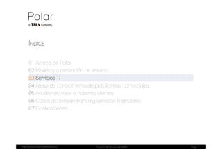 ÍNDICE


    01 Acerca de Polar
    02 Modelos y prestación de servicio
    03 Servicios TI
    04 Áreas de conocimiento de plataformas comerciales
    05 Añadiendo valor a nuestros clientes
    06 Casos de éxito en banca y servicios financieros
    07 Certificaciones




PRESENTACIÓN CORPORATIVA        Madrid, 20 de julio de 2009   Pag. 7
 