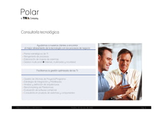Consultoría tecnológica


                     Ayudamos a nuestros clientes a encontrar
       el mejor alineamiento de la tecnología con los procesos de negocio

     - Planes estratégicos de TI
     - Reingeniería de procesos
     - Elaboración de mapas de sistemas
     - Gestion multicanal    Internet, multimedia y movilidad


                   Facilitamos la gestión optimizada de las TI:


      - Gestión de Oficinas de Proyecto/Programa
      - Estrategia de Integración y Middleware
      - Analisis y definición de arquitecturas
      - Benchmarking de Plataformas
      - Evaluación de software comercial
      - Consultoría en pruebas de sistemas y componentes




PRESENTACIÓN CORPORATIVA                               Madrid, 20 de julio de 2009   Pag. 9
 