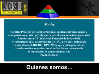 Misión:

  Facilitar Procesos de Cambio Personal, en donde direccionamos y
acompañamos a cada individuo para que alcance su máximo potencial
         Basados en su CPI (Cociente Potencial de Idoneidad).
   Y sustentados en el desarrollo del CARÁCTER en el individuo;
    Desarrollamos LIDERES OPTIMOS, que gesten procesos de
     transformación organizacional enfocados en la excelencia,
                 la innovación, la competitividad y la
                            Productividad.

                               •

              Quienes somos…
                                                                    3
 