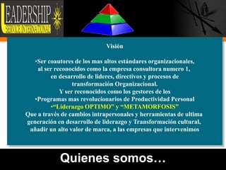 Visión

   •Ser coautores de los mas altos estándares organizacionales,
    al ser reconocidos como la empresa consultora numero 1,
         en desarrollo de lideres, directivos y procesos de
                  transformación Organizacional.
             Y ser reconocidos como los gestores de los
   •Programas mas revolucionarios de Productividad Personal
         •“Liderazgo OPTIMO” y “METAMORFOSIS”
Que a través de cambios intrapersonales y herramientas de ultima
generación en desarrollo de liderazgo y Transformación cultural,
 añadir un alto valor de marca, a las empresas que intervenimos



            Quienes somos…                                         4
 