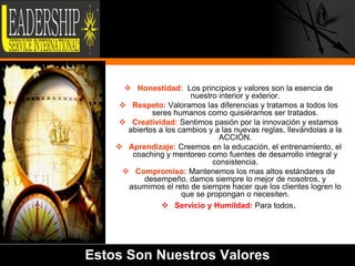  Honestidad: Los principios y valores son la esencia de
                        nuestro interior y exterior.
     Respeto: Valoramos las diferencias y tratamos a todos los
             seres humanos como quisiéramos ser tratados.
     Creatividad: Sentimos pasión por la innovación y estamos
      abiertos a los cambios y a las nuevas reglas, llevándolas a la
                                ACCIÓN.
     Aprendizaje: Creemos en la educación, el entrenamiento, el
       coaching y mentoreo como fuentes de desarrollo integral y
                              consistencia.
      Compromiso: Mantenemos los mas altos estándares de
          desempeño, damos siempre lo mejor de nosotros, y
      asumimos el reto de siempre hacer que los clientes logren lo
                      que se propongan o necesiten.
                 Servicio y Humildad: Para todos.




Estos Son Nuestros Valores                                             5
 