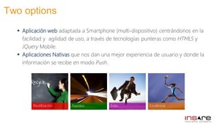  Aplicación web adaptada a Smartphone (multi-dispositivo) centrándonos en la
facilidad y agilidad de uso, a través de tecnologías punteras como HTML5 y
JQuery Mobile.
 Aplicaciones Nativas que nos dan una mejor experiencia de usuario y donde la
información se recibe en modo Push.
Éxito ExcelenciaRapidezReutilización
Two options
 