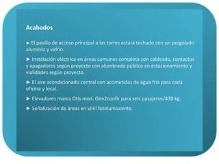 Acabados► Vialidades vehiculares en asfalto.►Vialidades peatonales en estacionamientos en concreto, en pasillos planta baja mármol Santo Tomas (rústico), en vestíbulos de cada torre granito pulido, en pasillos dentro del edificio porcelanato color claro.►Cancelería de aluminio, vidrio en todo el edificio fachadas norte y este; en fachadas poniente y sur barandales de concreto y pantalla en material prefabricado imitación madera en forma de persianas horizontales. Planta baja en cristal transparente y platas superiores en tintex azul (muy tenue).► Baños en cada piso totalmente terminados,  con piso y muebles de baño, lámparas y puertas.► Escaleras de servicio en concreto.► Los frentes de cada oficina se entregarán con un cancel de tabla roca de una cara en color blanco y puerta de acceso sencilla.