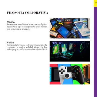 10
FILOSOFÍA CORPORATIVA
Misión
Entretener a cualquier hora y en cualquier
dispositivo tipo de dispositivo que cuente
con conexión a internet.
Visión
Ser la plataforma de videojuegos que pueda
contener la mejor calidad visual en los
videojuegos a nivel nacional en el año 2025
 