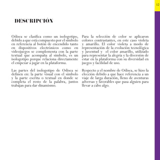 12
Odisea se clasifica como un isologotipo,
debido a que está compuesto por el símbolo
en referencia al botón de encendido tanto
en dispositivos electrónicos como en
videojuegos se complementa con la parte
textual que acompaña al símbolo, es un
isologotipo porque relaciona directamente
el empezar a jugar en la plataforma.
Las partes del isologotipo de Odisea se
definen en: la parte visual con el símbolo
y la parte escrita o textual en donde se
completa el resto de la palabra, juntos
trabajan para dar dinamismo.
DESCRIPCIÓN
Para la selección de color se aplicaron
colores contrastantes, en este caso violeta
y amarillo. El color violeta a modo de
representación de la evolución tecnológica
y juventud y el color amarillo, utilizado
para representar la alegría y la diversión de
estar en la plataforma con su diversidad en
juegos y facilidad de uso.
Respecto a el nombre de Odisea, se hizo la
elección debido a que hace referencia a un
viaje de larga duración, lleno de aventuras
adversas y favorables que pasa alguien para
llevar a cabo algo.
 