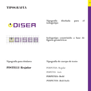 13
TIPOGRAFÍA
Tipografía para titulares
PISTILLI -Regular
Tipografía diseñada para el
isologotipo
Isologotipo constriuido a base de
figuras geométricas
Tipografía de cuerpo de texto
PERPETUA- Regular
PERPETUA- Italic
PERPETUA- Bold
PERPETUA- Bold Italic
 
