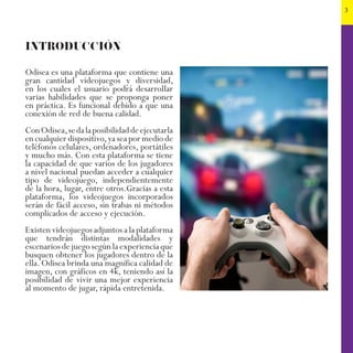 3
INTRODUCCIÓN
Odisea es una plataforma que contiene una
gran cantidad videojuegos y diversidad,
en los cuales el usuario podrá desarrollar
varias habilidades que se proponga poner
en práctica. Es funcional debido a que una
conexión de red de buena calidad.
ConOdisea,sedalaposibilidaddeejecutarla
en cualquier dispositivo,ya sea por medio de
teléfonos celulares, ordenadores, portátiles
y mucho más. Con esta plataforma se tiene
la capacidad de que varios de los jugadores
a nivel nacional puedan acceder a cualquier
tipo de videojuego, independientemente
de la hora, lugar, entre otros.Gracias a esta
plataforma, los videojuegos incorporados
serán de fácil acceso, sin trabas ni métodos
complicados de acceso y ejecución.
Existen videojuegos adjuntos a la plataforma
que tendrán distintas modalidades y
escenarios de juego según la experiencia que
busquen obtener los jugadores dentro de la
ella. Odisea brinda una magnífica calidad de
imagen, con gráficos en 4k, teniendo así la
posibilidad de vivir una mejor experiencia
al momento de jugar, rápida entretenida.
 