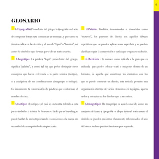 4
GLOSARIO
1.Tipografía:Procedente del griego,la tipografía es el arte
de componer letras para comunicar un mensaje, y por tanto su
técnica radica en la elección y el uso de “tipos” o “fuentes”, así
como de símbolos que forman parte de un texto escrito.
3.Logotipo: La palabra “logo”, procedente del griego,
significa “palabra”, y como tal hay que poder distinguir otros
conceptos que hacen referencia a la parte icónica (isotipo),
o a cualquiera de sus combinaciones (imagotipo o isologo).
Es únicamente la construcción de palabras que conforman el
nombre de ésta.
5.Isotipo: El isotipo es el cual se encuentra referido a esta
parte simbólica o icónica de las marcas.En lo que es branding,se
puede hablar de un isotipo cuando reconocemos a la marca sin
necesidad de acompañarla de ningún texto.
2.Patrón: También denominados o conocidos como
“motivos”, los patrones de diseño son aquellos dibujos
repetitivos que se pueden aplicar a una superficie y se pueden
clasifican según la composición o estilo que tengan en su diseño.
4. Retícula : Se conoce como retícula a la guía que es
utilizada para poder colocar texto e imágenes dentro de un
formato, es aquella que constituye los cimientos con los
que se puede construir un diseño, esta retícula permite una
organización efectiva de varios elementos en la página, aporta
orden y estructura a los diseños que la necesiten.
6.Imagotipo: Un imagotipo es aquel conocido como un
conjunto de ícono y tipografía en el que tanto el texto como el
símbolo se pueden encontrar claramente diferenciados el uno
del otro e incluso pueden funcionar por separado.
 